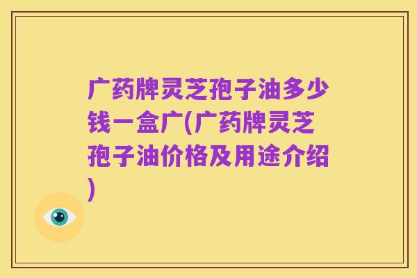 广药牌灵芝孢子油多少钱一盒广(广药牌灵芝孢子油价格及用途介绍)