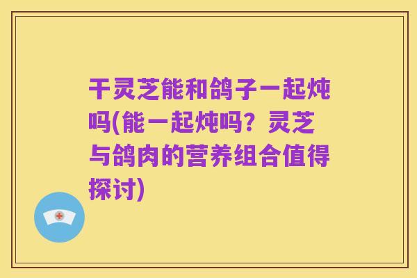干灵芝能和鸽子一起炖吗(能一起炖吗？灵芝与鸽肉的营养组合值得探讨)