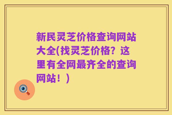 新民灵芝价格查询网站大全(找灵芝价格?这里有全网最齐全的查询网站!)