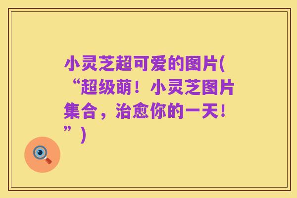 小灵芝超可爱的图片(“超级萌!小灵芝图片集合,治愈你的一天!”)