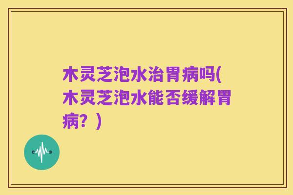 木灵芝泡水治胃病吗(木灵芝泡水能否缓解胃病?)