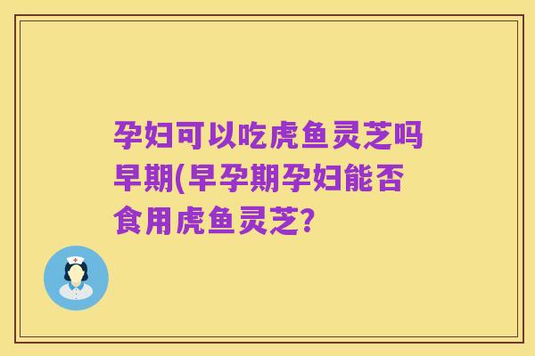 孕妇可以吃虎鱼灵芝吗早期(早孕期孕妇能否食用虎鱼灵芝？