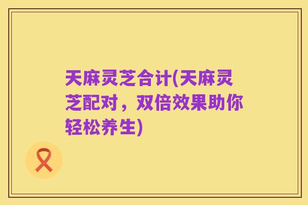 天麻灵芝合计(天麻灵芝配对，双倍效果助你轻松养生)