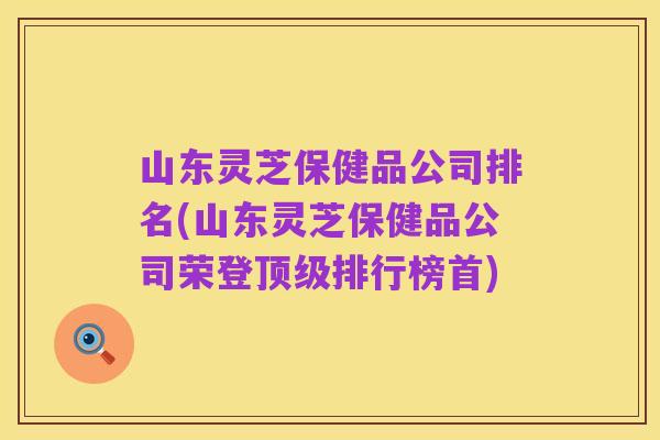 山东灵芝保健品公司排名(山东灵芝保健品公司荣登顶级排行榜首)