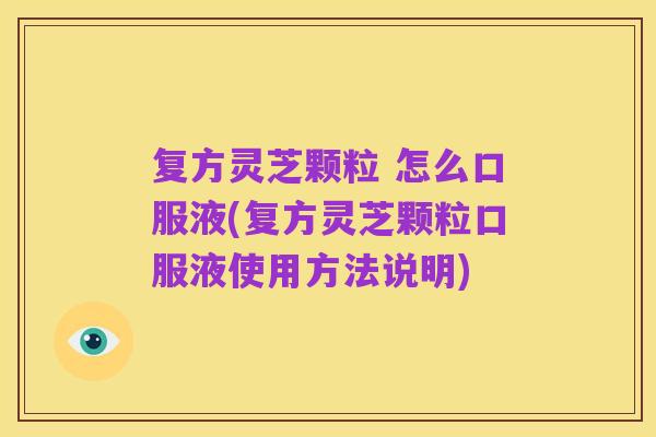 复方灵芝颗粒 怎么口服液(复方灵芝颗粒口服液使用方法说明)