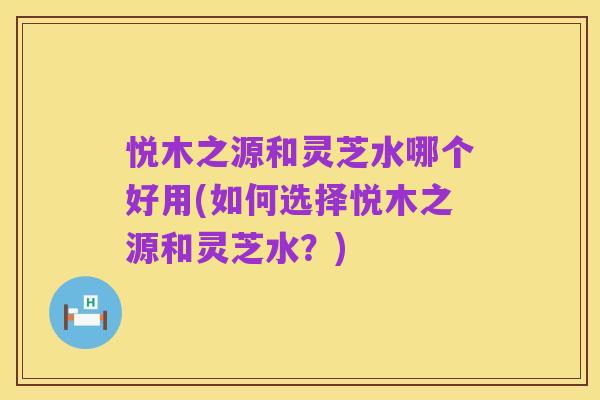 悦木之源和灵芝水哪个好用(如何选择悦木之源和灵芝水？)