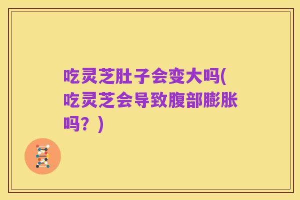 吃灵芝肚子会变大吗(吃灵芝会导致腹部膨胀吗？)