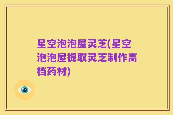 星空泡泡屋灵芝(星空泡泡屋提取灵芝制作高档药材)