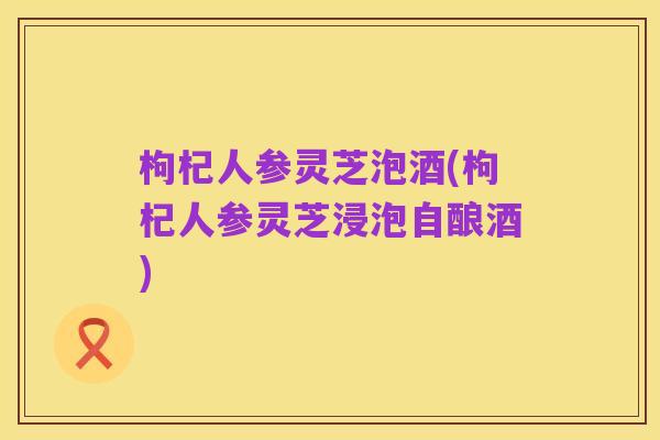 枸杞人参灵芝泡酒(枸杞人参灵芝浸泡自酿酒)
