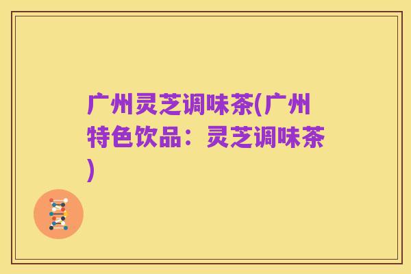 广州灵芝调味茶(广州特色饮品:灵芝调味茶)