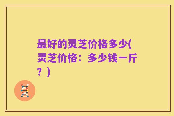 最好的灵芝价格多少(灵芝价格:多少钱一斤?)