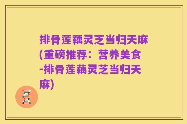 排骨莲藕灵芝当归天麻(重磅推荐：营养美食-排骨莲藕灵芝当归天麻)