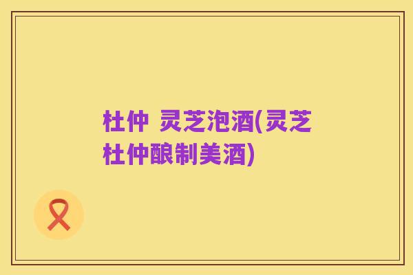 杜仲 灵芝泡酒(灵芝杜仲酿制美酒)