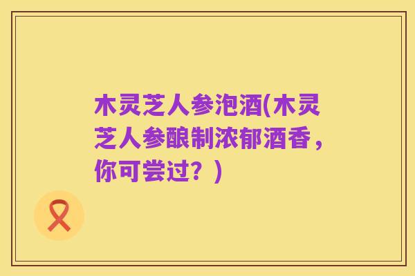 木灵芝人参泡酒(木灵芝人参酿制浓郁酒香,你可尝过?)