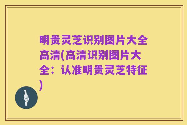 明贵灵芝识别图片大全高清(高清识别图片大全:认准明贵灵芝特征)