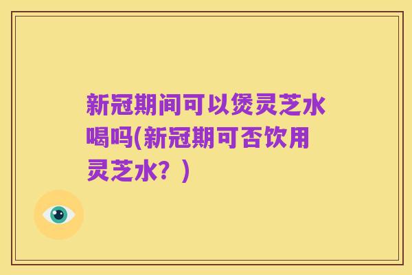 新冠期间可以煲灵芝水喝吗(新冠期可否饮用灵芝水?)