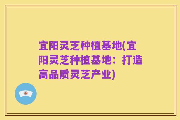 宜阳灵芝种植基地(宜阳灵芝种植基地:打造高品质灵芝产业)