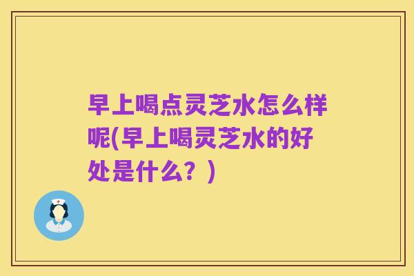 早上喝点灵芝水怎么样呢(早上喝灵芝水的好处是什么?)