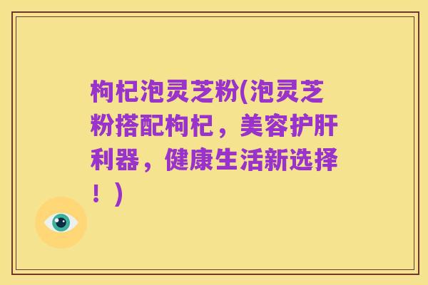 枸杞泡灵芝粉(泡灵芝粉搭配枸杞,美容护肝利器,健康生活新选择!)