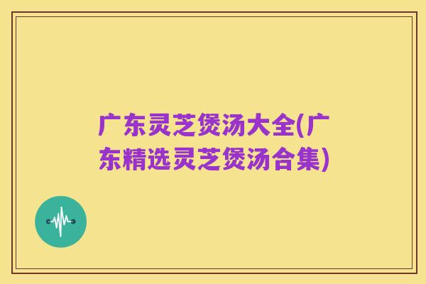 广东灵芝煲汤大全(广东精选灵芝煲汤合集)