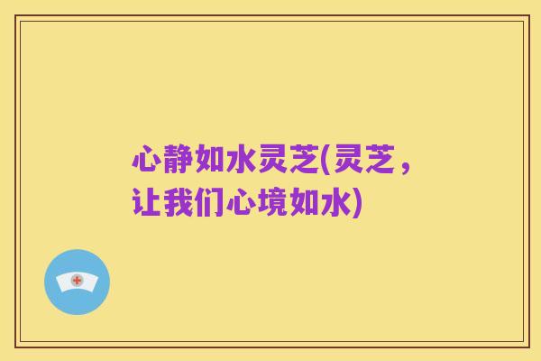 心静如水灵芝(灵芝，让我们心境如水)