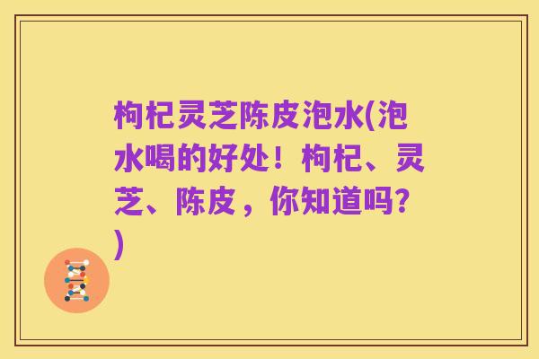 枸杞灵芝陈皮泡水(泡水喝的好处!枸杞、灵芝、陈皮,你知道吗?)
