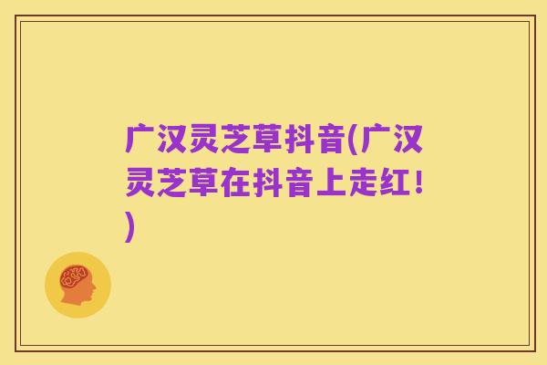 广汉灵芝草抖音(广汉灵芝草在抖音上走红!)