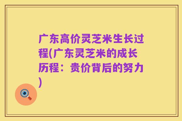 广东高价灵芝米生长过程(广东灵芝米的成长历程:贵价背后的努力)