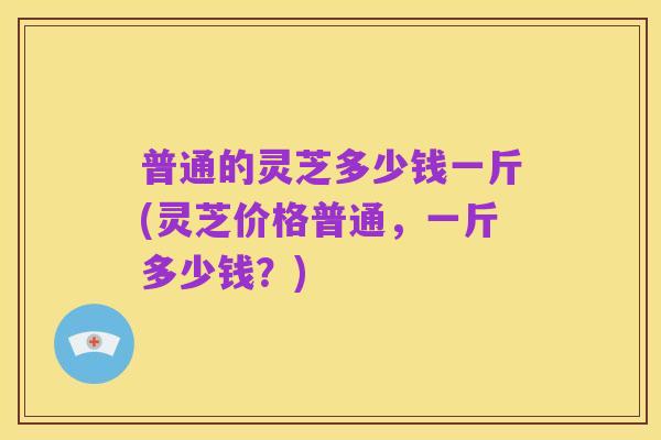 普通的灵芝多少钱一斤(灵芝价格普通,一斤多少钱?)