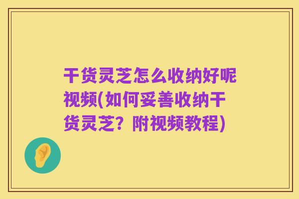 干货灵芝怎么收纳好呢视频(如何妥善收纳干货灵芝?附视频教程)