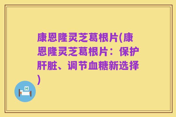 康恩隆灵芝葛根片(康恩隆灵芝葛根片:保护肝脏、调节血糖新选择)