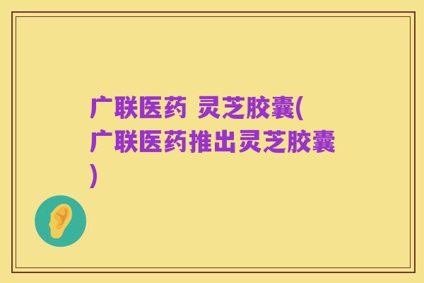 广联医药 灵芝胶囊(广联医药推出灵芝胶囊)