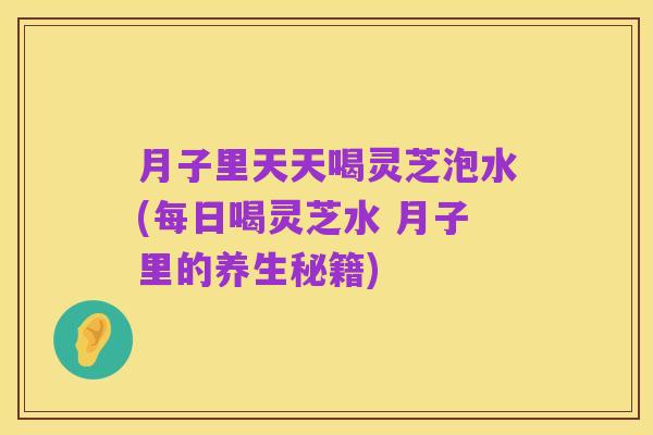 月子里天天喝灵芝泡水(每日喝灵芝水 月子里的养生秘籍)