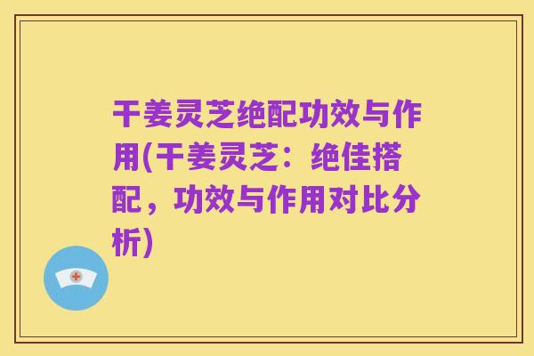 干姜灵芝绝配功效与作用(干姜灵芝:绝佳搭配,功效与作用对比分析)