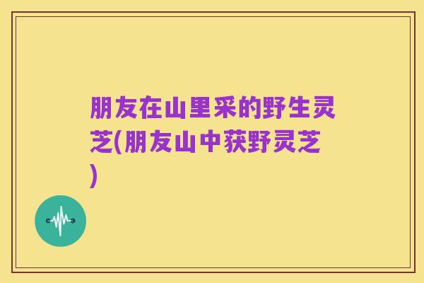朋友在山里采的野生灵芝(朋友山中获野灵芝)