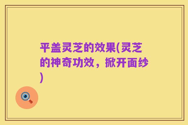 平盖灵芝的效果(灵芝的神奇功效,掀开面纱)
