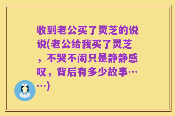 收到老公买了灵芝的说说(老公给我买了灵芝,不哭不闹只是静静感叹,背后有多少故事……)