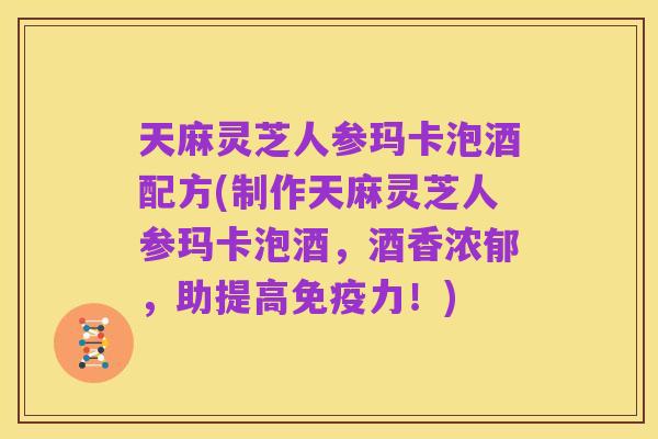 天麻灵芝人参玛卡泡酒配方(制作天麻灵芝人参玛卡泡酒，酒香浓郁，助提高免疫力！)