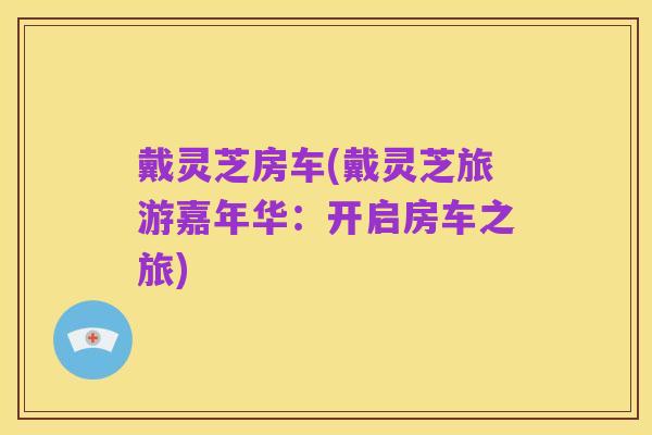 戴灵芝房车(戴灵芝旅游嘉年华：开启房车之旅)
