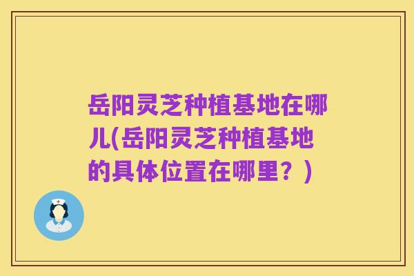 岳阳灵芝种植基地在哪儿(岳阳灵芝种植基地的具体位置在哪里？)