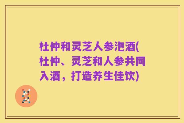 杜仲和灵芝人参泡酒(杜仲、灵芝和人参共同入酒,打造养生佳饮)
