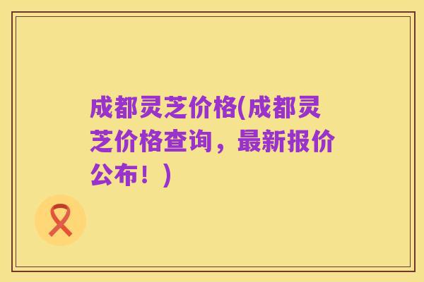 成都灵芝价格(成都灵芝价格查询，最新报价公布！)