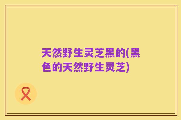 天然野生灵芝黑的(黑色的天然野生灵芝)