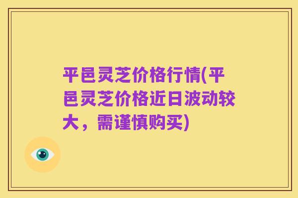 平邑灵芝价格行情(平邑灵芝价格近日波动较大,需谨慎购买)