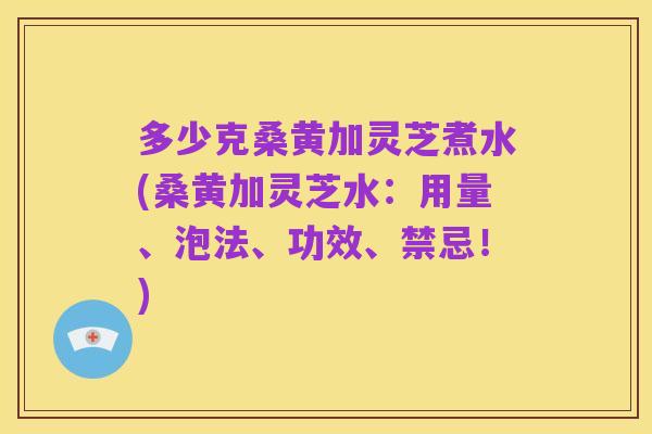 多少克桑黄加灵芝煮水(桑黄加灵芝水:用量、泡法、功效、禁忌!)