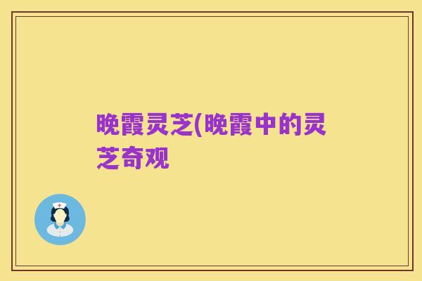 晚霞灵芝(晚霞中的灵芝奇观