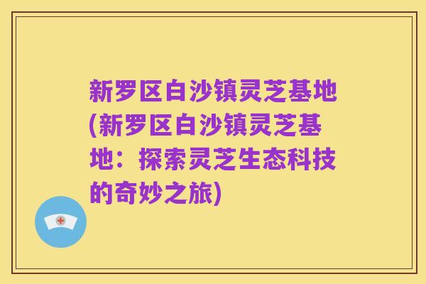 新罗区白沙镇灵芝基地(新罗区白沙镇灵芝基地:探索灵芝生态科技的奇妙之旅)