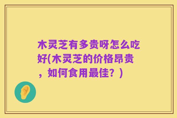 木灵芝有多贵呀怎么吃好(木灵芝的价格昂贵,如何食用最佳?)