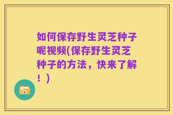 如何保存野生灵芝种子呢视频(保存野生灵芝种子的方法,快来了解!)