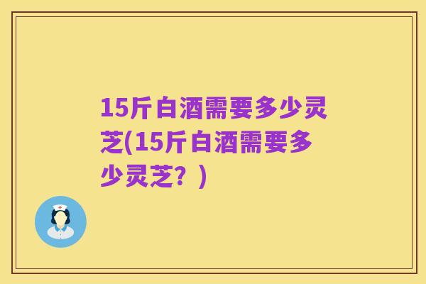 15斤白酒需要多少灵芝(15斤白酒需要多少灵芝?)